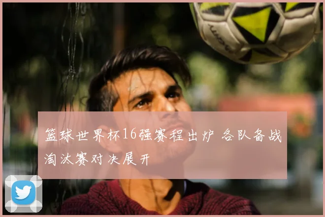 篮球世界杯16强赛程出炉 各队备战淘汰赛对决展开