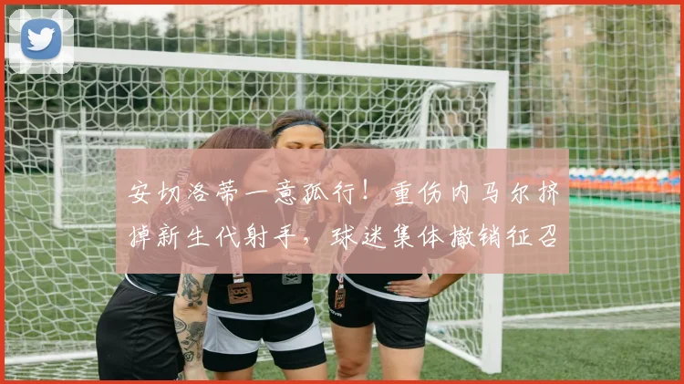 安切洛蒂一意孤行！重伤内马尔挤掉新生代射手，球迷集体撤销征召