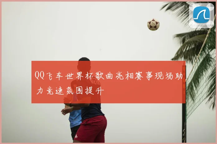 QQ飞车世界杯歌曲亮相赛事现场助力竞速氛围提升