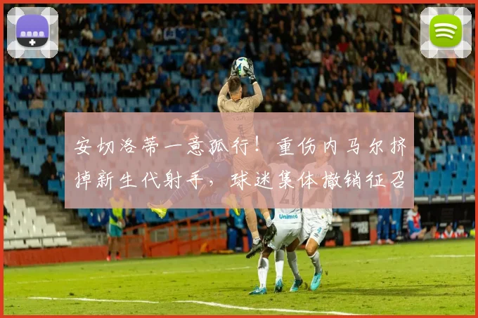 安切洛蒂一意孤行!重伤内马尔挤掉新生代射手,球迷集体撤销征召