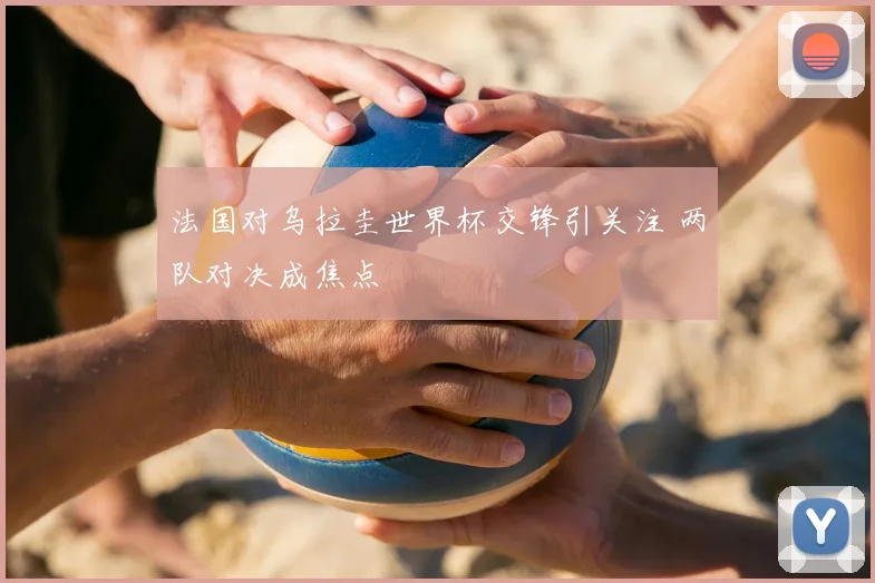 法国对乌拉圭世界杯交锋引关注 两队对决成焦点