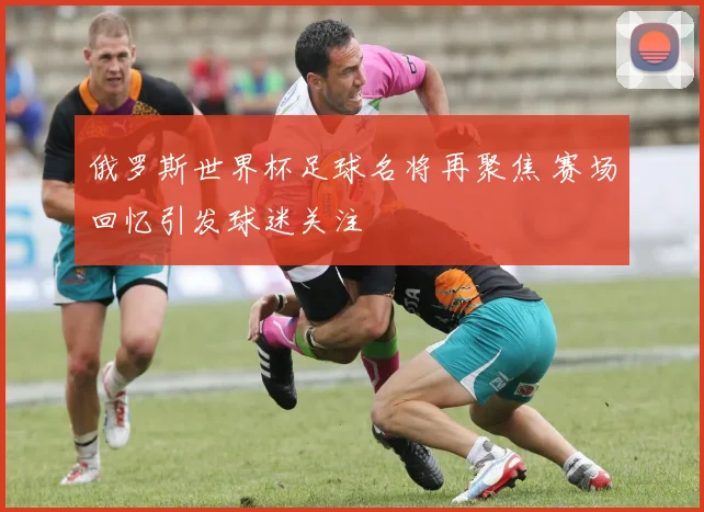俄罗斯世界杯足球名将再聚焦 赛场回忆引发球迷关注